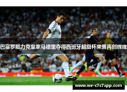 巴塞罗那力克皇家马德里夺得西班牙超级杯荣誉再创辉煌 巴塞罗那力克皇家马德里夺得西班牙超级杯荣誉再创辉煌